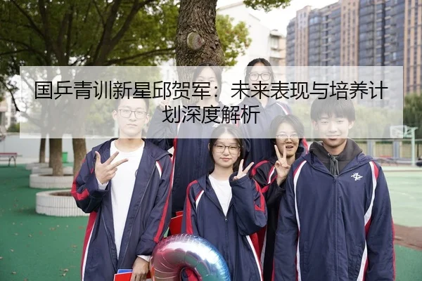 国乒青训新星邱贺军：未来表现与培养计划深度解析